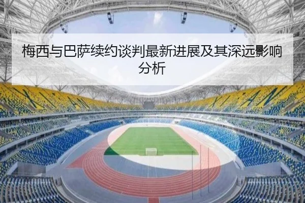 梅西与巴萨续约谈判最新进展及其深远影响分析
